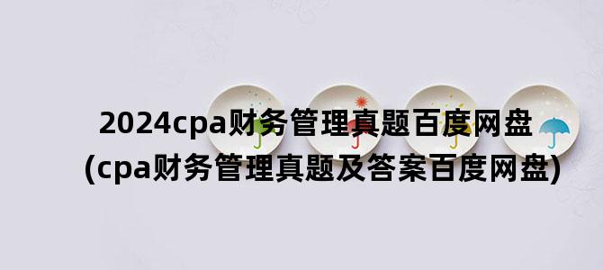 '2024cpa财务管理真题百度网盘(cpa财务管理真题及答案百度网盘)'