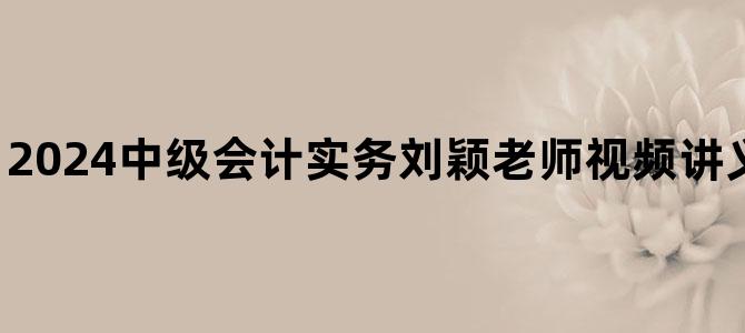 '2024中级会计实务刘颖老师视频讲义百度云网盘下载'