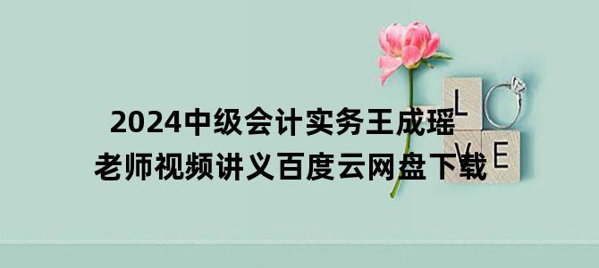 '2024中级会计实务王成瑶老师视频讲义百度云网盘下载'