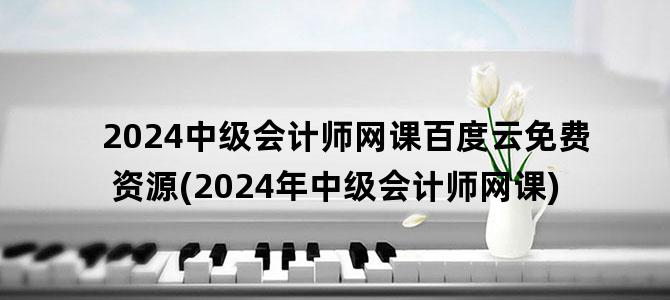 '2024中级会计师网课百度云免费资源(2024年中级会计师网课)'