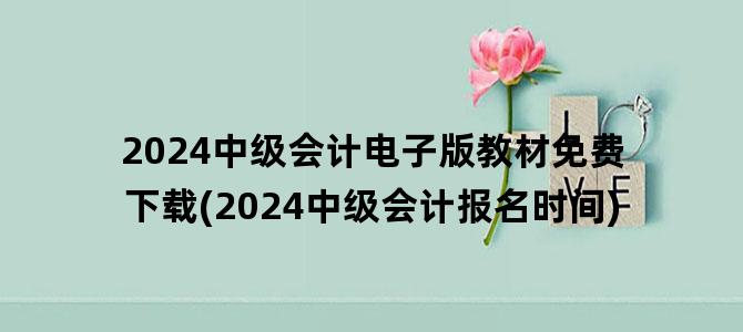 '2024中级会计电子版教材免费下载(2024中级会计报名时间)'