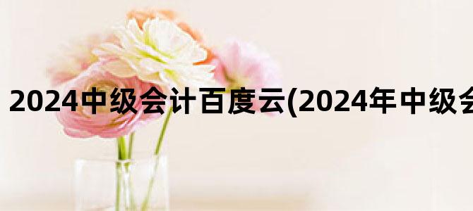'2024中级会计百度云(2024年中级会计视频百度云)'