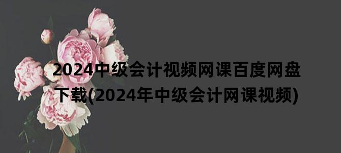 '2024中级会计视频网课百度网盘下载(2024年中级会计网课视频)'