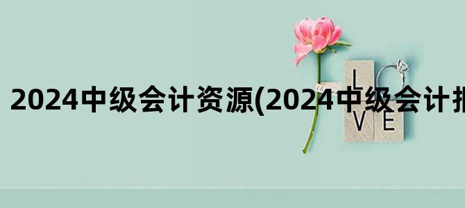 '2024中级会计资源(2024中级会计报名入口官网)'