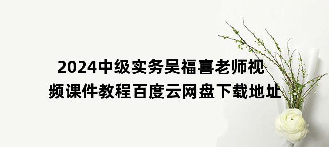 '2024中级实务吴福喜老师视频课件教程百度云网盘下载地址'