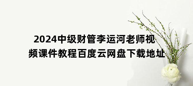 '2024中级财管李运河老师视频课件教程百度云网盘下载地址'