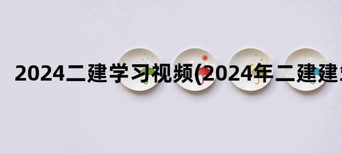 '2024二建学习视频(2024年二建建筑)'