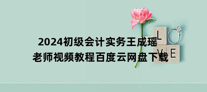 '2024初级会计实务王成瑶老师视频教程百度云网盘下载'