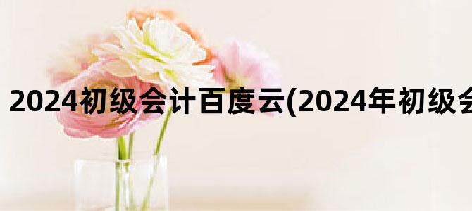 '2024初级会计百度云(2024年初级会计网课百度云)'
