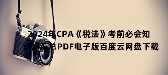 '2024年CPA《税法》考前必会知识点汇总PDF电子版百度云网盘下载'
