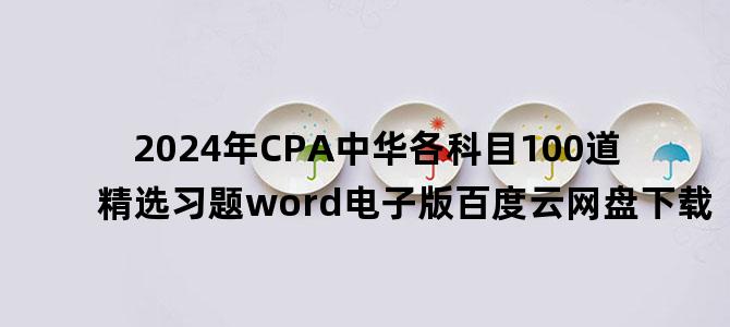 '2024年CPA中华各科目100道精选习题word电子版百度云网盘下载'