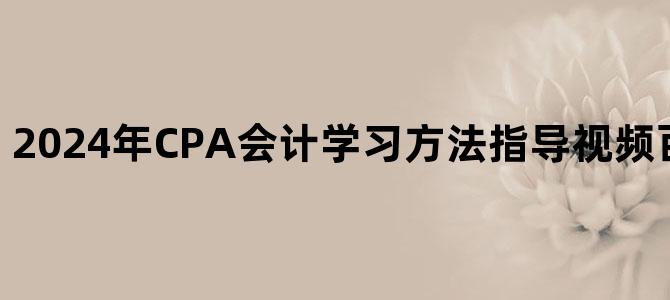 '2024年CPA会计学习方法指导视频百度云网盘下载'