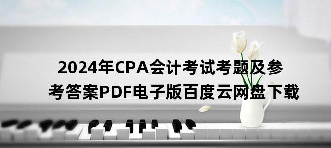 '2024年CPA会计考试考题及参考答案PDF电子版百度云网盘下载'