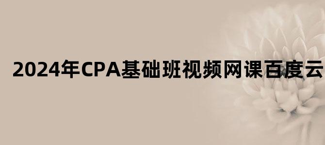 '2024年CPA基础班视频网课百度云下载'
