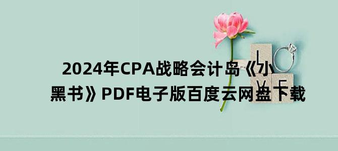 '2024年CPA战略会计岛《小黑书》PDF电子版百度云网盘下载'