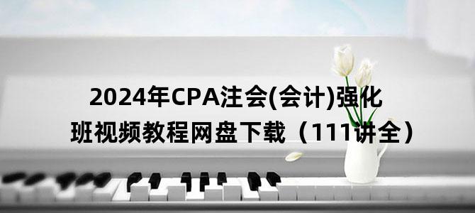 '2024年CPA注会(会计)强化班视频教程网盘下载（111讲全）'