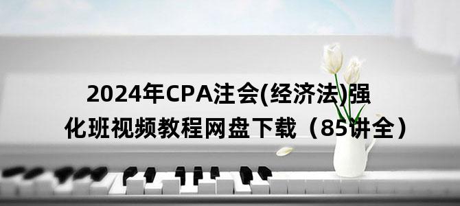 '2024年CPA注会(经济法)强化班视频教程网盘下载（85讲全）'