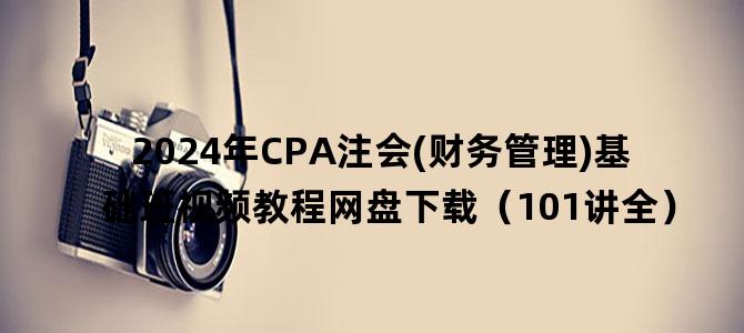 '2024年CPA注会(财务管理)基础班视频教程网盘下载（101讲全）'
