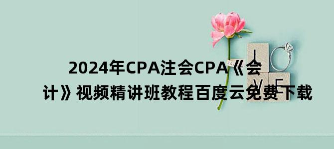 '2024年CPA注会CPA《会计》视频精讲班教程百度云免费下载'