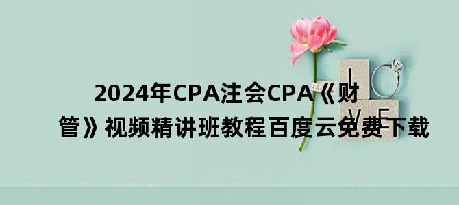 '2024年CPA注会CPA《财管》视频精讲班教程百度云免费下载'