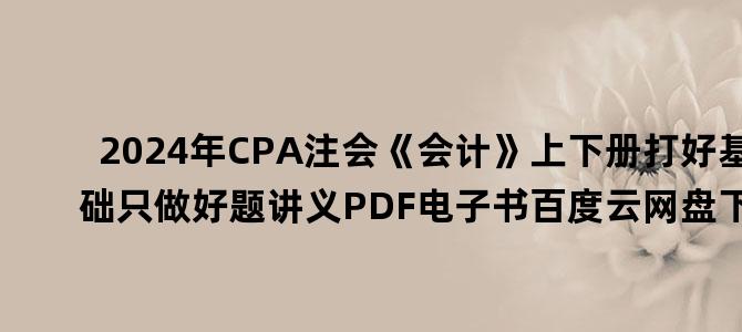 '2024年CPA注会《会计》上下册打好基础只做好题讲义PDF电子书百度云网盘下载'