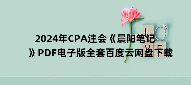 '2024年CPA注会《晨阳笔记》PDF电子版全套百度云网盘下载'