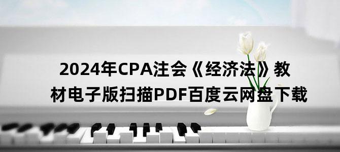 '2024年CPA注会《经济法》教材电子版扫描PDF百度云网盘下载'