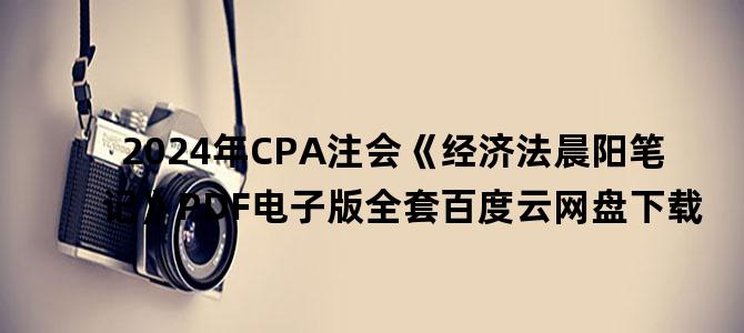 '2024年CPA注会《经济法晨阳笔记》PDF电子版全套百度云网盘下载'