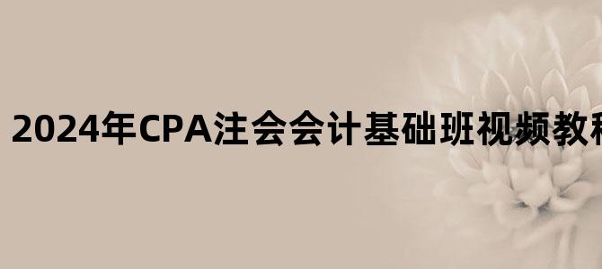 '2024年CPA注会会计基础班视频教程百度网盘下载'
