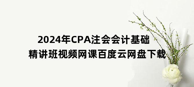 '2024年CPA注会会计基础精讲班视频网课百度云网盘下载'