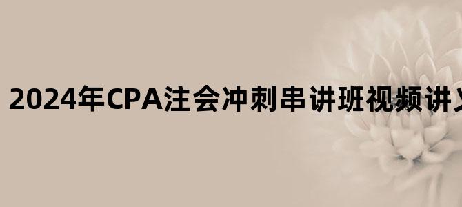 '2024年CPA注会冲刺串讲班视频讲义百度网盘下载'