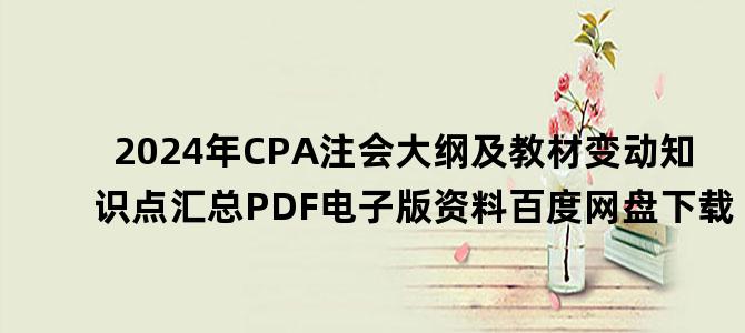 '2024年CPA注会大纲及教材变动知识点汇总PDF电子版资料百度网盘下载'