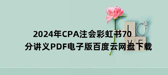 '2024年CPA注会彩虹书70分讲义PDF电子版百度云网盘下载'