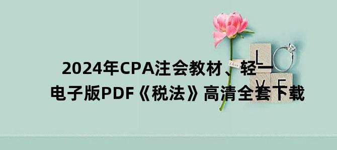 '2024年CPA注会教材、轻一电子版PDF《税法》高清全套下载'