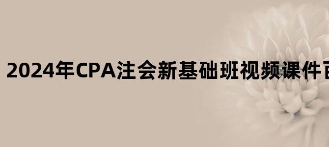 '2024年CPA注会新基础班视频课件百度云网盘下载'