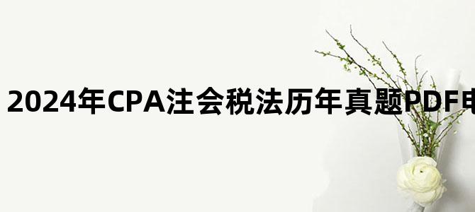 '2024年CPA注会税法历年真题PDF电子版百度网盘下载'