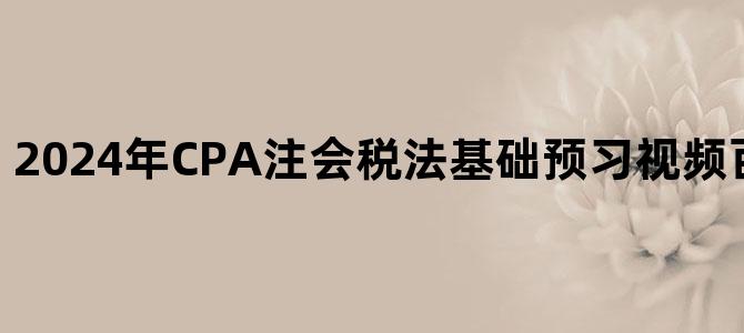 '2024年CPA注会税法基础预习视频百度云网盘下载'