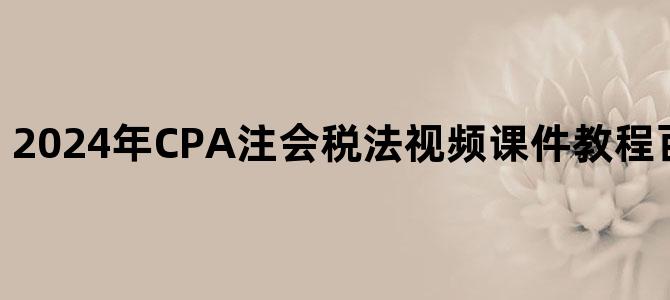 '2024年CPA注会税法视频课件教程百度云网盘下载'