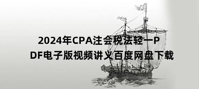 '2024年CPA注会税法轻一PDF电子版视频讲义百度网盘下载'