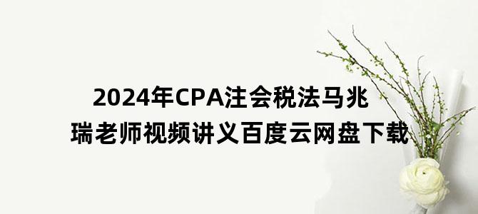 '2024年CPA注会税法马兆瑞老师视频讲义百度云网盘下载'