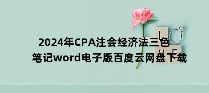 '2024年CPA注会经济法三色笔记word电子版百度云网盘下载'