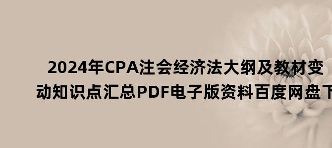 '2024年CPA注会经济法大纲及教材变动知识点汇总PDF电子版资料百度网盘下载'