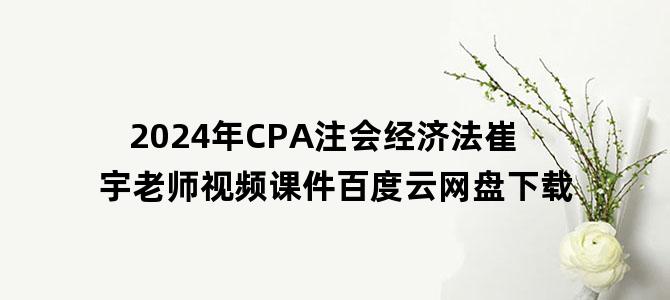 '2024年CPA注会经济法崔宇老师视频课件百度云网盘下载'