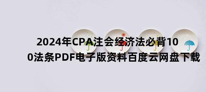'2024年CPA注会经济法必背100法条PDF电子版资料百度云网盘下载'
