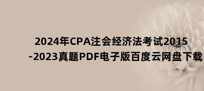 '2024年CPA注会经济法考试2015-2023真题PDF电子版百度云网盘下载'
