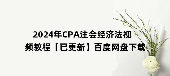 '2024年CPA注会经济法视频教程【已更新】百度网盘下载'