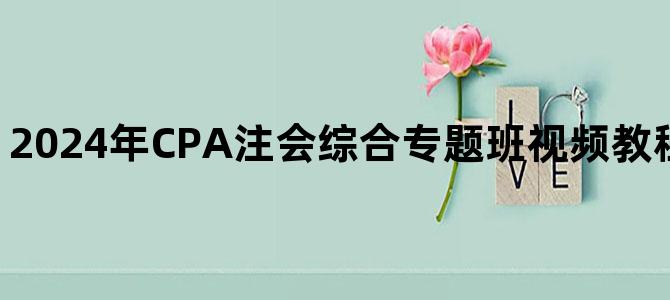 '2024年CPA注会综合专题班视频教程百度云网盘下载'