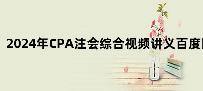 '2024年CPA注会综合视频讲义百度网盘下载'