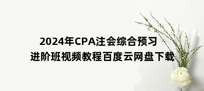 '2024年CPA注会综合预习进阶班视频教程百度云网盘下载'