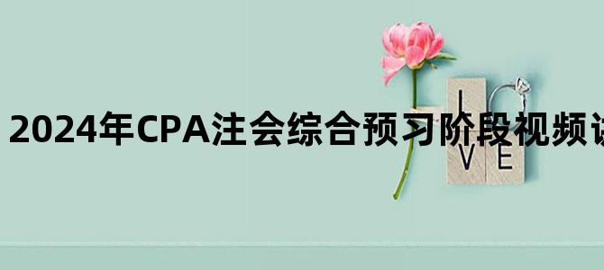 '2024年CPA注会综合预习阶段视频讲义百度网盘下载'